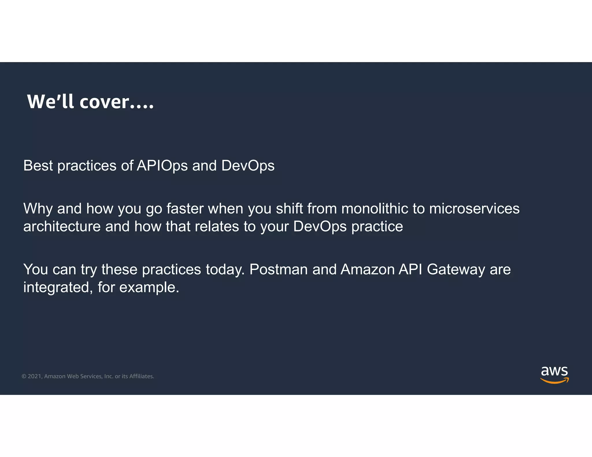© 2021, Amazon Web Services, Inc. or its Affiliates.
We’ll cover….
Best practices of APIOps and DevOps
Why and how you go faster when you shift from monolithic to microservices
architecture and how that relates to your DevOps practice
You can try these practices today. Postman and Amazon API Gateway are
integrated, for example.
 