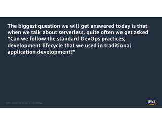 © 2021, Amazon Web Services, Inc. or its Affiliates.
The biggest question we will get answered today is that
when we talk about serverless, quite often we get asked
“Can we follow the standard DevOps practices,
development lifecycle that we used in traditional
application development?”
 