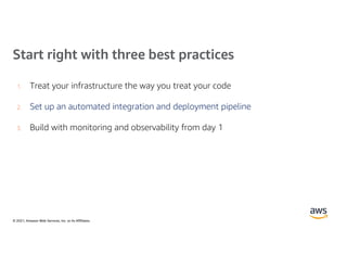 © 2021, Amazon Web Services, Inc. or its Affiliates.
Start right with three best practices
1. Treat your infrastructure the way you treat your code
2. Set up an automated integration and deployment pipeline
3. Build with monitoring and observability from day 1
 
