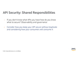 © 2021, Amazon Web Services, Inc. or its Affiliates.
API Security: Shared Responsibilities
1. If you don’t know what APIs you have how do you know
what to secure? Observability and governance
2. Consider how you keep your API secure without duplicate
and considering how your consumers will consume it
 
