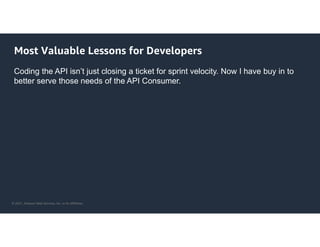 © 2021, Amazon Web Services, Inc. or its Affiliates.
Most Valuable Lessons for Developers
Coding the API isn’t just closing a ticket for sprint velocity. Now I have buy in to
better serve those needs of the API Consumer.
 