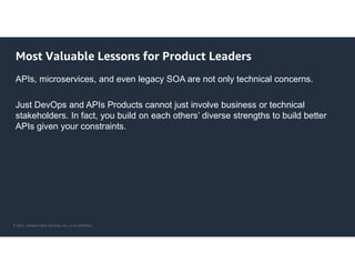 © 2021, Amazon Web Services, Inc. or its Affiliates.
Most Valuable Lessons for Product Leaders
APIs, microservices, and even legacy SOA are not only technical concerns.
Just DevOps and APIs Products cannot just involve business or technical
stakeholders. In fact, you build on each others’ diverse strengths to build better
APIs given your constraints.
 