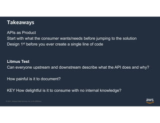 © 2021, Amazon Web Services, Inc. or its Affiliates.
Takeaways
APIs as Product
Start with what the consumer wants/needs before jumping to the solution
Design 1st before you ever create a single line of code
Litmus Test
Can everyone upstream and downstream describe what the API does and why?
How painful is it to document?
KEY How delightful is it to consume with no internal knowledge?
 