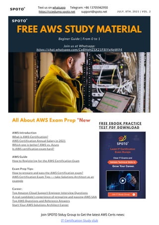 JULY. 8TH, 2021 | VOL. 2
AWS Introduction
What is AWS Certification?
AWS Certification Annual Salary in 2021
Which one is better? AWS vs. Azure
Is AWS certification exam hard?
AWS Guide
How to Registering for the AWS Certification Exam
Exam Prep Tips:
How to prepare and pass the AWS Certification exam?
AWS Certification Exam Tips——take Solutions Architect as an
example
Career:
Top Amazon Cloud Support Engineer Interview Questions
A real candidate’s experience of preparing and passing AWS SAA
Top AWS Questions and Reference Answers
Start Your AWS Solutions Architect Career
All About AWS Exam Prep *New
FREE EBOOK PRACTICE
TEST PDF DOWNLOAD
FREE AWS STUDY MATERIAL
Beginer Guide | From 0 to 1
Join us at Whatsapp:
https://chat.whatsapp.com/CpBHgHZSX21F8IYeNgWjf4
Join SPOTO Stduy Group to Get the latest AWS Certs news:
IT Certification Study club
Text us on whatsapp Telegram: +86 13705942950
https://cciedump.spoto.net support@spoto.net
 