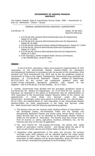 GOVERNMENT OF ANDHRA PRADESH
ABSTRACT
The Andhra Pradesh State & Subordinate Service Rules, 1996 – Amendment to
Rule-22– Notification - Orders – Issued.
------------------------------------------------------------------------------------------
GENERAL ADMINISTRATION (SERVICES- D)DEPARTMENT
G.O.MS.No. 73 Dated: 04-08-2021.
Read the following:-
1. G.O.Ms.No.436, General Administration(Services-D) Department,
Dated:15.10.1996.
2. G.O.Ms.No.674, General Administration(Services-D) Department,
Dated:30.10.2008.
3. G.O.Ms.No.60, Backward Classes Welfare(F)Department, Dated:27.7.2019.
4. G.O.Ms.No.65, General Administration(Services-D)Department,
Dated.14.7.2021.
5. G.O.Ms.No.66, General Administration(Services-D) Department,
Dated.14.7.2021.
6. From Secretary, Andhra Pradesh Public Service Commission,
Lr.No.394/RR/2021, dt:28.07.2021.
***
ORDER:-
In the G.O third read above, orders were issued for implementation of 10%
reservation to the Economically Weaker Sections (EWS) for admissions
into Educational Institutions in accordance with the purport of the Constitution (One
Hundred and Third Amendment) Act, 2019 and as per the guidelines issued by
Government of India in this regard. Subsequently, Government have extended the
operation of G.O.Ms.No.60, Backward Classes Welfare (F) Department,
dt:27.07.2019 for the current and subsequent academic years with
certain revised /reiterated operational guidelines with respect to the
eligibility vide G.O.Ms.No.65, G.A.(Ser.D)Dept., Dt.14.7.2021.
2 Further, Government have decided that the principles /guidelines issued in
G.O.Ms.No.60, BC Welfare (F) Department, Dt. 27.07.2019 for the purpose of
Education, be replicated in the sphere of Employment also for implementation of
10% reservation to the Economically Weaker Sections (EWS) of the citizens, for
appointments in initial Posts and Services under the State
Government. Accordingly, orders were issued in G.O.Ms.No.66, G.A. (Ser.D) Dept.,
Dt.14.7.2021, for implementation of 10% reservation to the Economically Weaker
Sections (EWS) for initial appointments in the Posts and Services under
the State Government with the following operational guidelines:
1. The persons who are not covered under existing scheme of reservations for
the Scheduled Castes, the Scheduled Tribes and the Socially and
Educationally Backward Classes and whose gross annual family income is
below Rs.8.00 lakh are to be identified as Economically Weaker Sections
(EWS) for the benefit of reservation. The Income shall also include income
from all sources i.e. salary, agriculture, business, profession, etc., for the
financial year prior to the year of application.
2. The term “Family” for this purpose will include the person who seeks
benefit of reservation, his/her parents and siblings below the age of 18
years as also his/her spouse and children below the age of 18 years.
3. Regarding initial appointments in the posts and services, the persons
recruited under EWS category will be adjusted against the roster points
earmarked for them. The orders on the roster points earmarked for 10%
reservation to EWS category will be issued separately, along with other rules
to be framed / amended and guidelines to be formulated, if any.
 