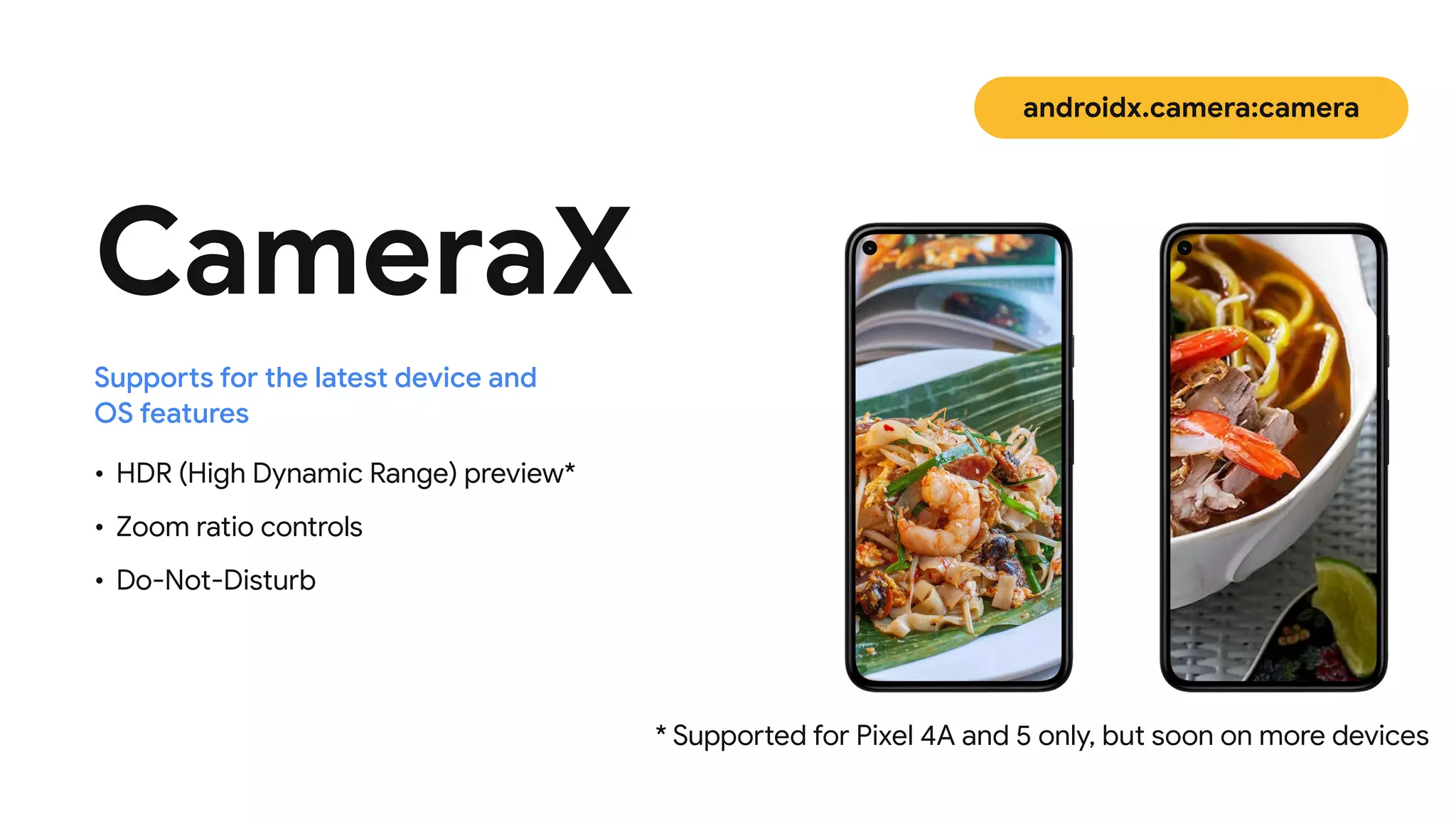 CameraX
• HDR (High Dynamic Range) preview*

• Zoom ratio controls

• Do-Not-Disturb
Supports for the latest device and
 
OS features
* Supported for Pixel 4A and 5 only, but soon on more devices
androidx.camera:camera
 