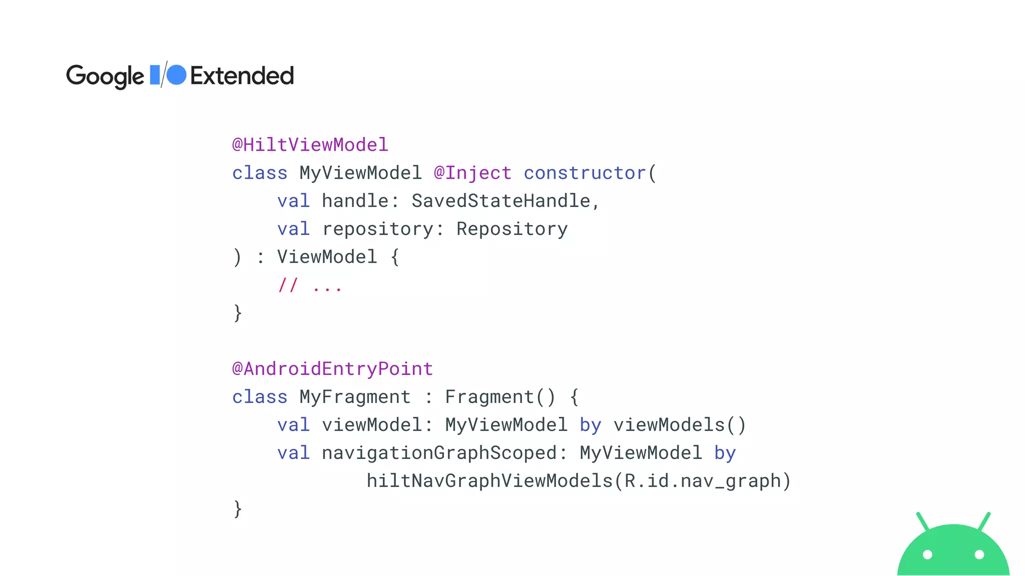@HiltViewModel


class MyViewModel @Inject constructor(


val handle: SavedStateHandle,


val repository: Repository


) : ViewModel {


// ...


}


@AndroidEntryPoint


class MyFragment : Fragment() {


val viewModel: MyViewModel by viewModels()


val navigationGraphScoped: MyViewModel by


hiltNavGraphViewModels(R.id.nav_graph)


}
 