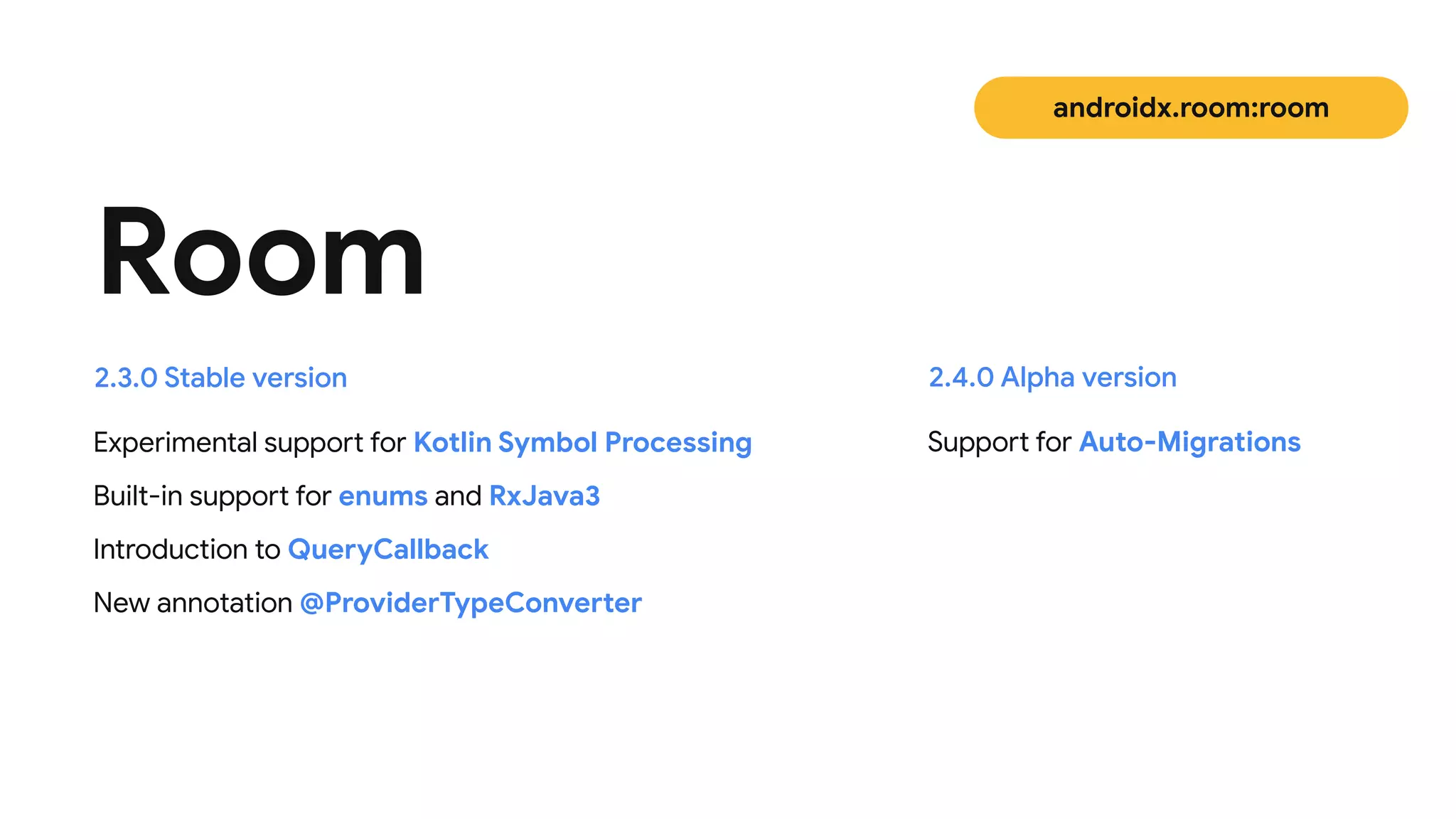 Experimental support for Kotlin Symbol Processing

Built-in support for enums and RxJava3

Introduction to QueryCallback

New annotation @ProviderTypeConverter
Room
2.3.0 Stable version
androidx.room:room
Support for Auto-Migrations
2.4.0 Alpha version
 