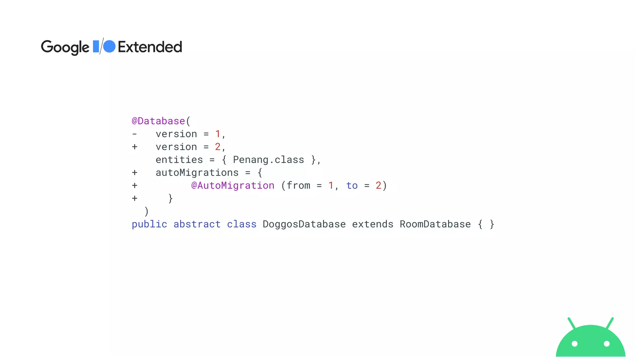 @Database(


- version = 1,


+ version = 2,


entities = { Penang.class },


+ autoMigrations = {


+ @AutoMigration (from = 1, to = 2)


+ }


)


public abstract class DoggosDatabase extends RoomDatabase { }


 