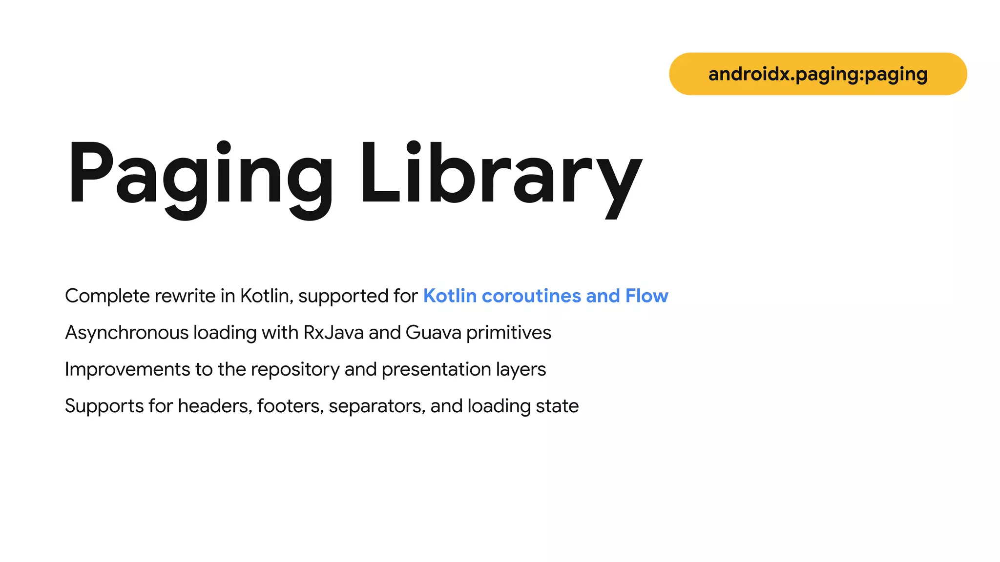 Complete rewrite in Kotlin, supported for Kotlin coroutines and Flow

Asynchronous loading with RxJava and Guava primitives

Improvements to the repository and presentation layers
 
Supports for headers, footers, separators, and loading state
Paging Library
androidx.paging:paging
 
