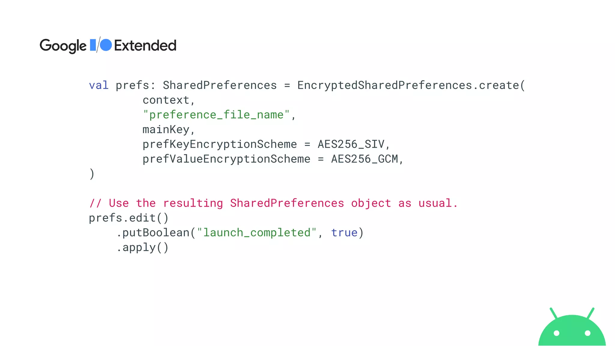 val prefs: SharedPreferences = EncryptedSharedPreferences.create(


context,


"preference_file_name",


mainKey,


prefKeyEncryptionScheme = AES256_SIV,


prefValueEncryptionScheme = AES256_GCM,


)


// Use the resulting SharedPreferences object as usual.


prefs.edit()


.putBoolean("launch_completed", true)


.apply()


 