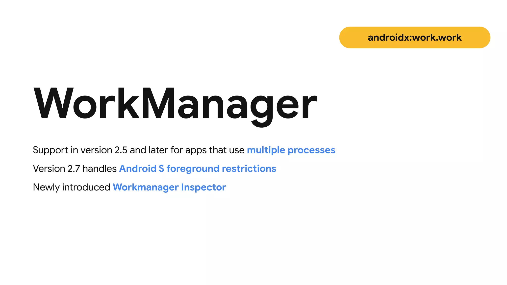 WorkManager
androidx:work.work
Support in version 2.5 and later for apps that use multiple processes

Version 2.7 handles Android S foreground restrictions

Newly introduced Workmanager Inspector
 