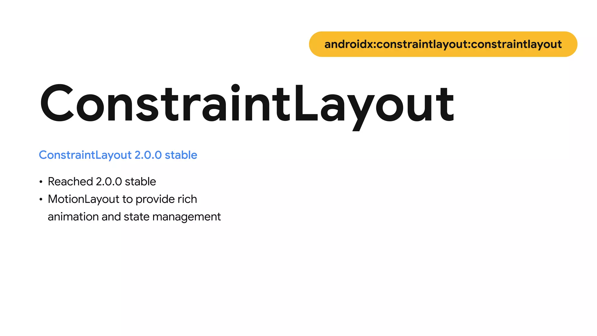 • Reached 2.0.0 stable

• MotionLayout to provide rich
animation and state management
ConstraintLayout
ConstraintLayout 2.0.0 stable
androidx:constraintlayout:constraintlayout
 