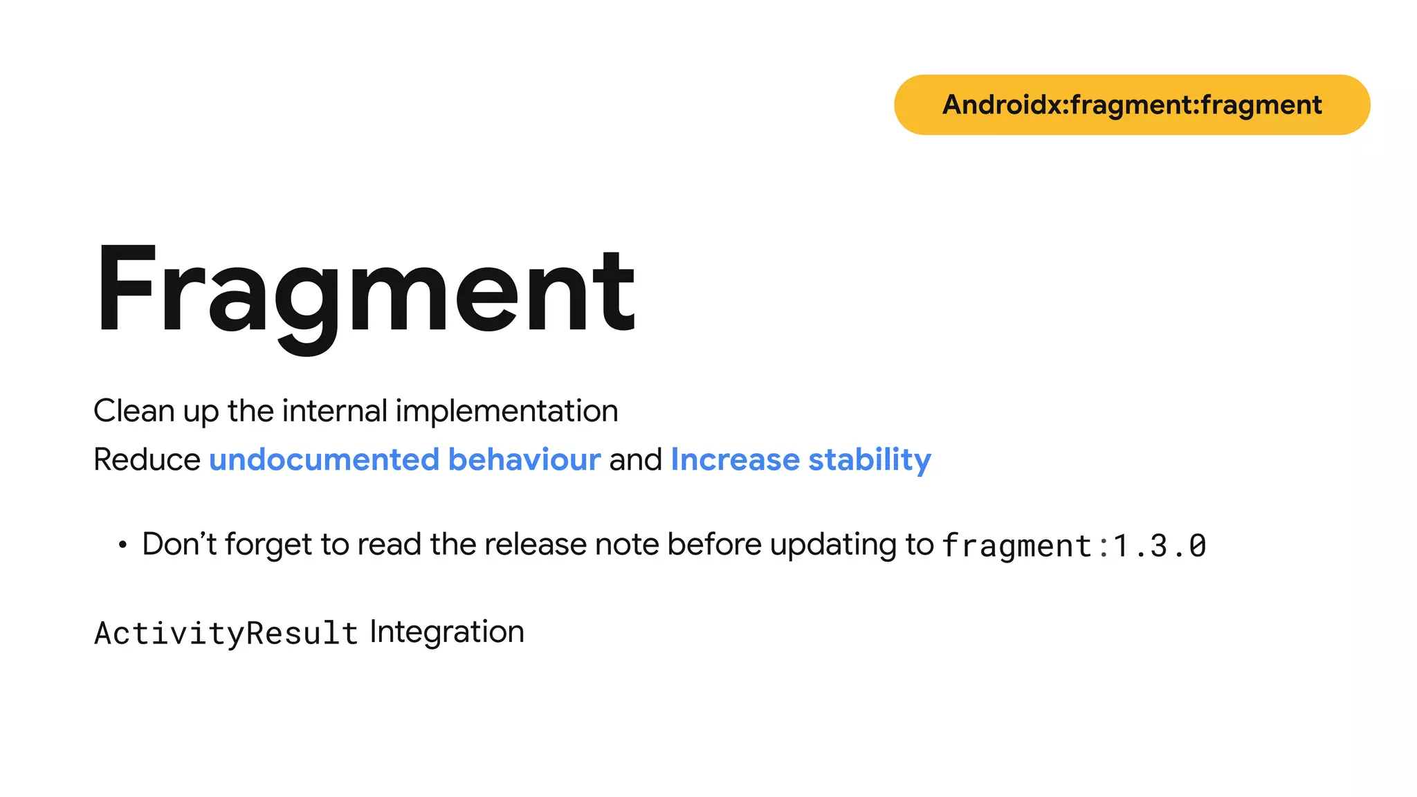 Clean up the internal implementation 

Reduce undocumented behaviour and Increase stability
Fragment
Androidx:fragment:fragment
• Don’t forget to read the release note before updating to fragment:1.3.0
ActivityResult Integration
 