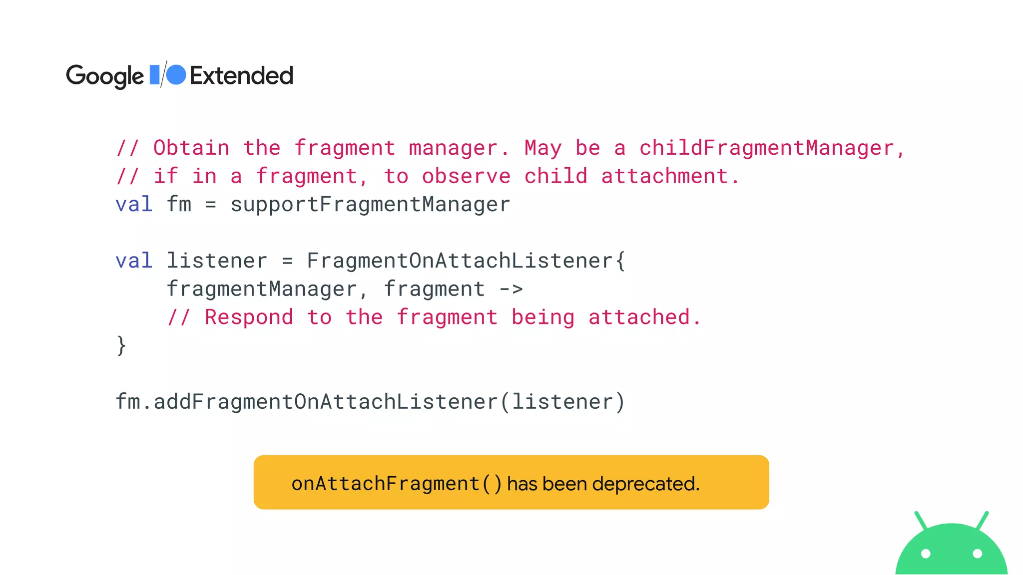// Obtain the fragment manager. May be a childFragmentManager,


// if in a fragment, to observe child attachment.


val fm = supportFragmentManager


val listener = FragmentOnAttachListener{


fragmentManager, fragment ->


// Respond to the fragment being attached.


}


fm.addFragmentOnAttachListener(listener)


onAttachFragment() has been deprecated.
onAttachFragment()
 