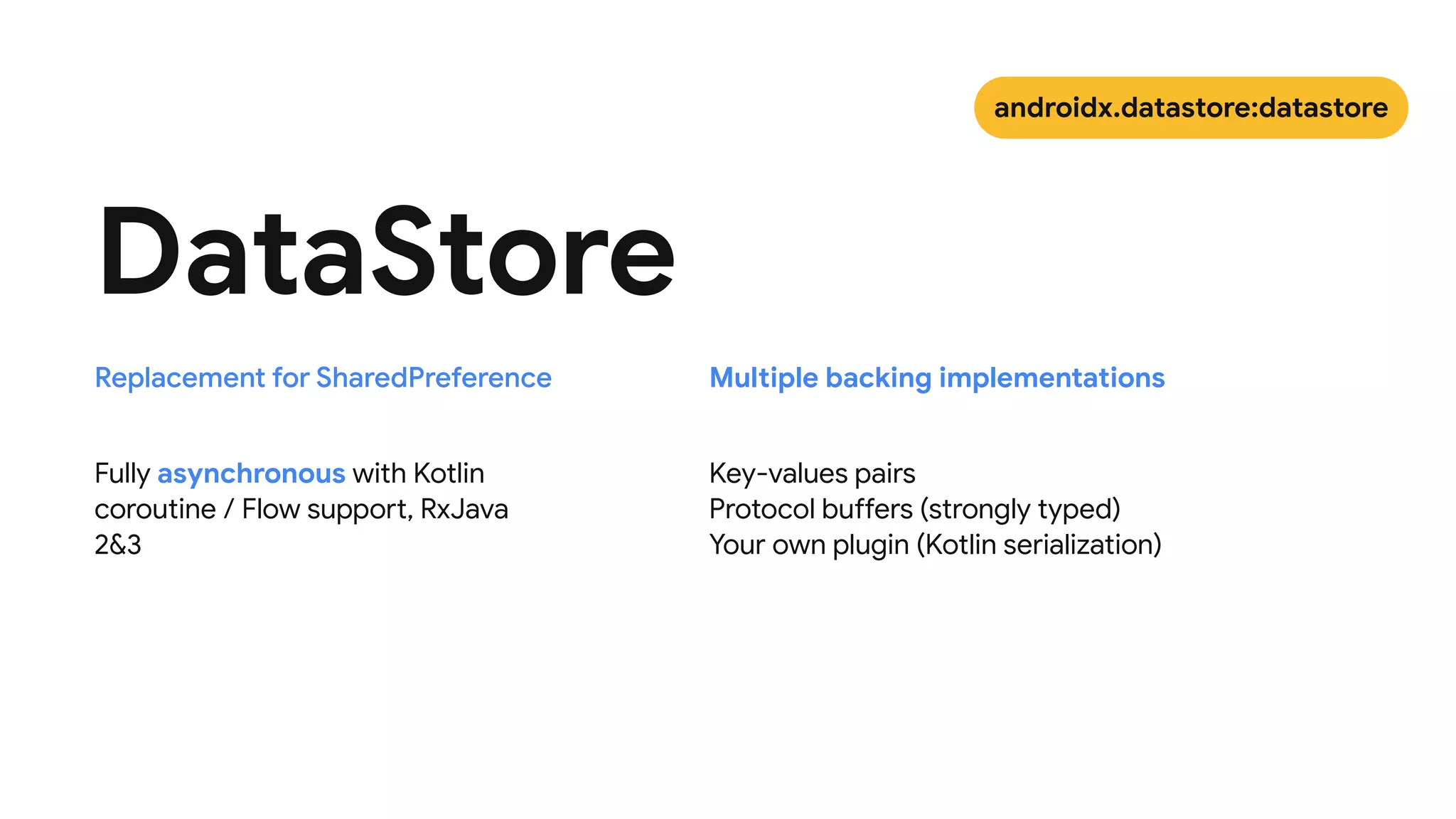 Fully asynchronous with Kotlin
coroutine / Flow support, RxJava
2&3
DataStore
Key-values pairs

Protocol buffers (strongly typed)

Your own plugin (Kotlin serialization)
Replacement for SharedPreference Multiple backing implementations
androidx.datastore:datastore
 
