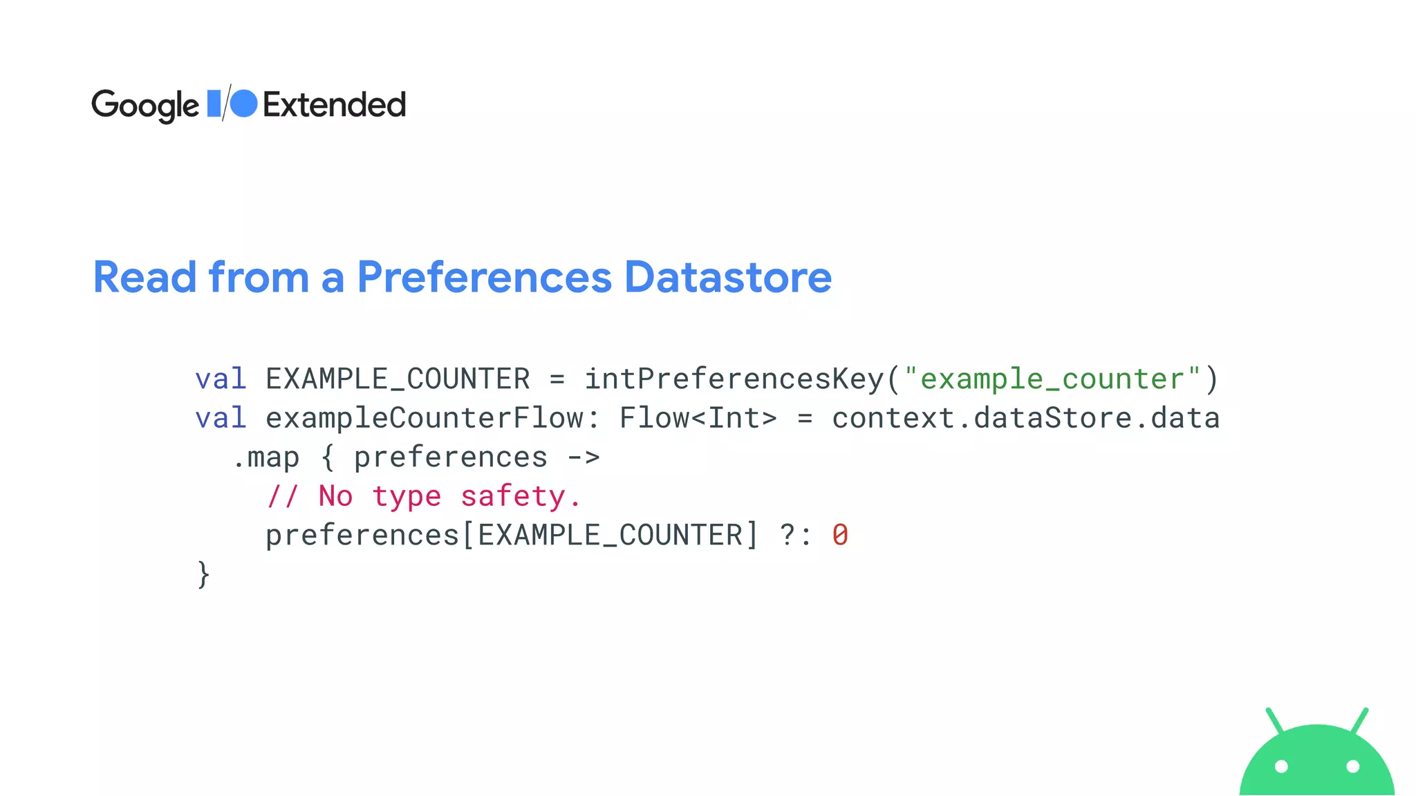 val EXAMPLE_COUNTER = intPreferencesKey("example_counter")


val exampleCounterFlow: Flow<Int> = context.dataStore.data


.map { preferences ->


// No type safety.


preferences[EXAMPLE_COUNTER] ?: 0


}
Read from a Preferences Datastore
 