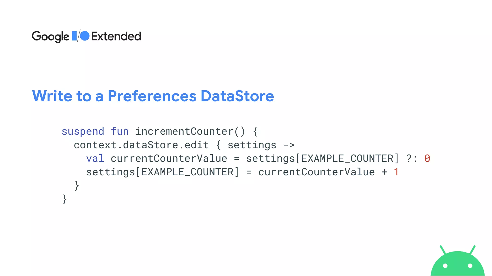 suspend fun incrementCounter() {


context.dataStore.edit { settings ->


val currentCounterValue = settings[EXAMPLE_COUNTER] ?: 0


settings[EXAMPLE_COUNTER] = currentCounterValue + 1


}


}
Write to a Preferences DataStore
 