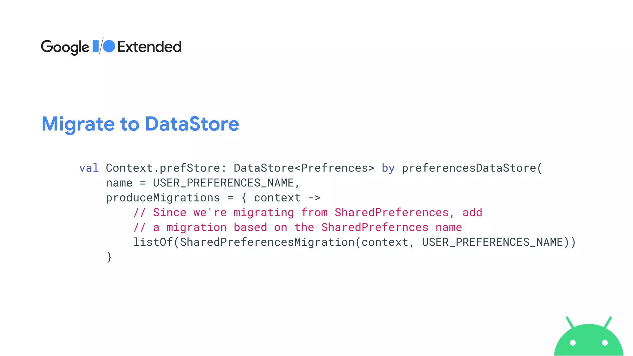 val Context.prefStore: DataStore<Prefrences> by preferencesDataStore(


name = USER_PREFERENCES_NAME,


produceMigrations = { context ->


// Since we're migrating from SharedPreferences, add


// a migration based on the SharedPrefernces name


listOf(SharedPreferencesMigration(context, USER_PREFERENCES_NAME))


}
Migrate to DataStore
 