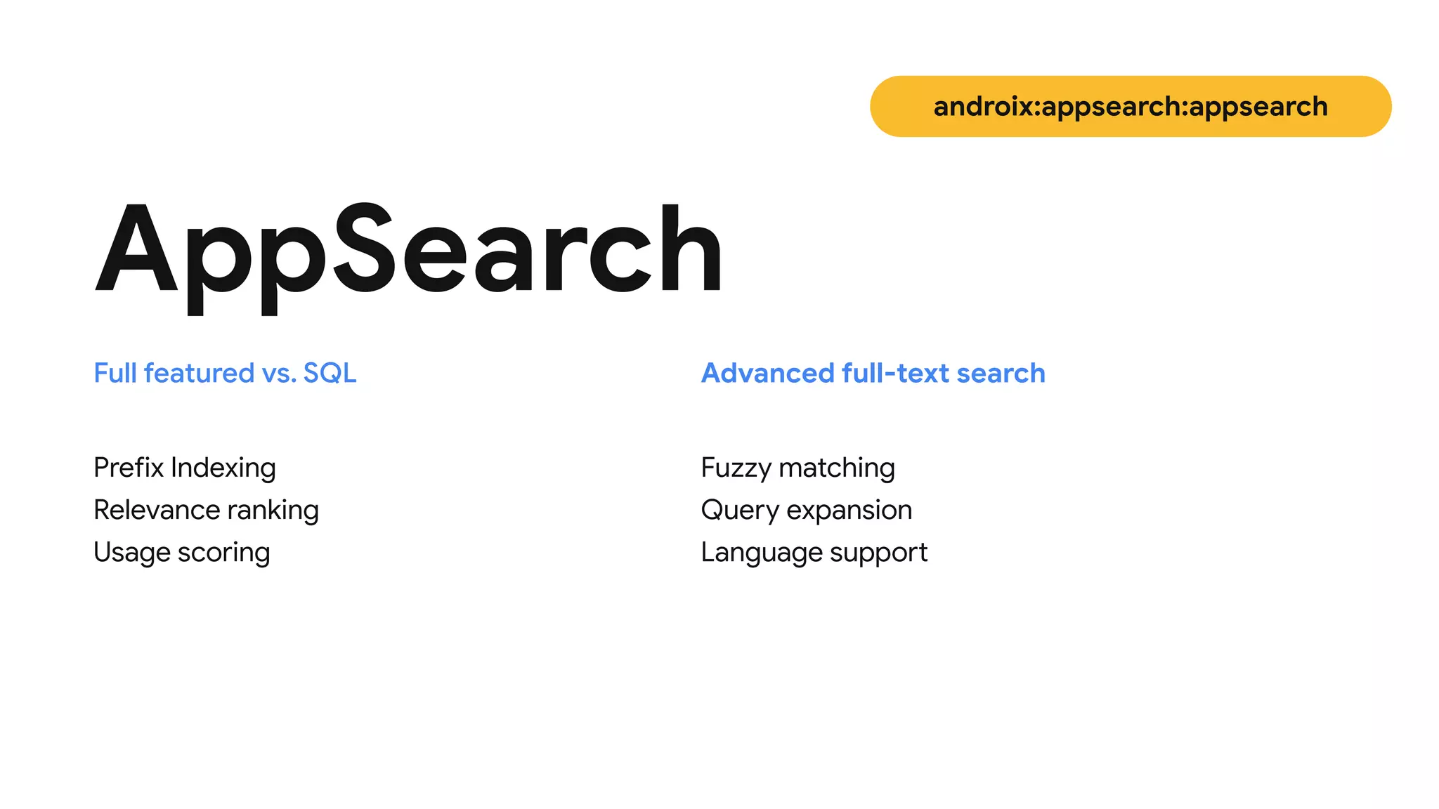 Prefix Indexing
 
Relevance ranking

Usage scoring
AppSearch
Fuzzy matching

Query expansion

Language support
Full featured vs. SQL Advanced full-text search
androix:appsearch:appsearch
 