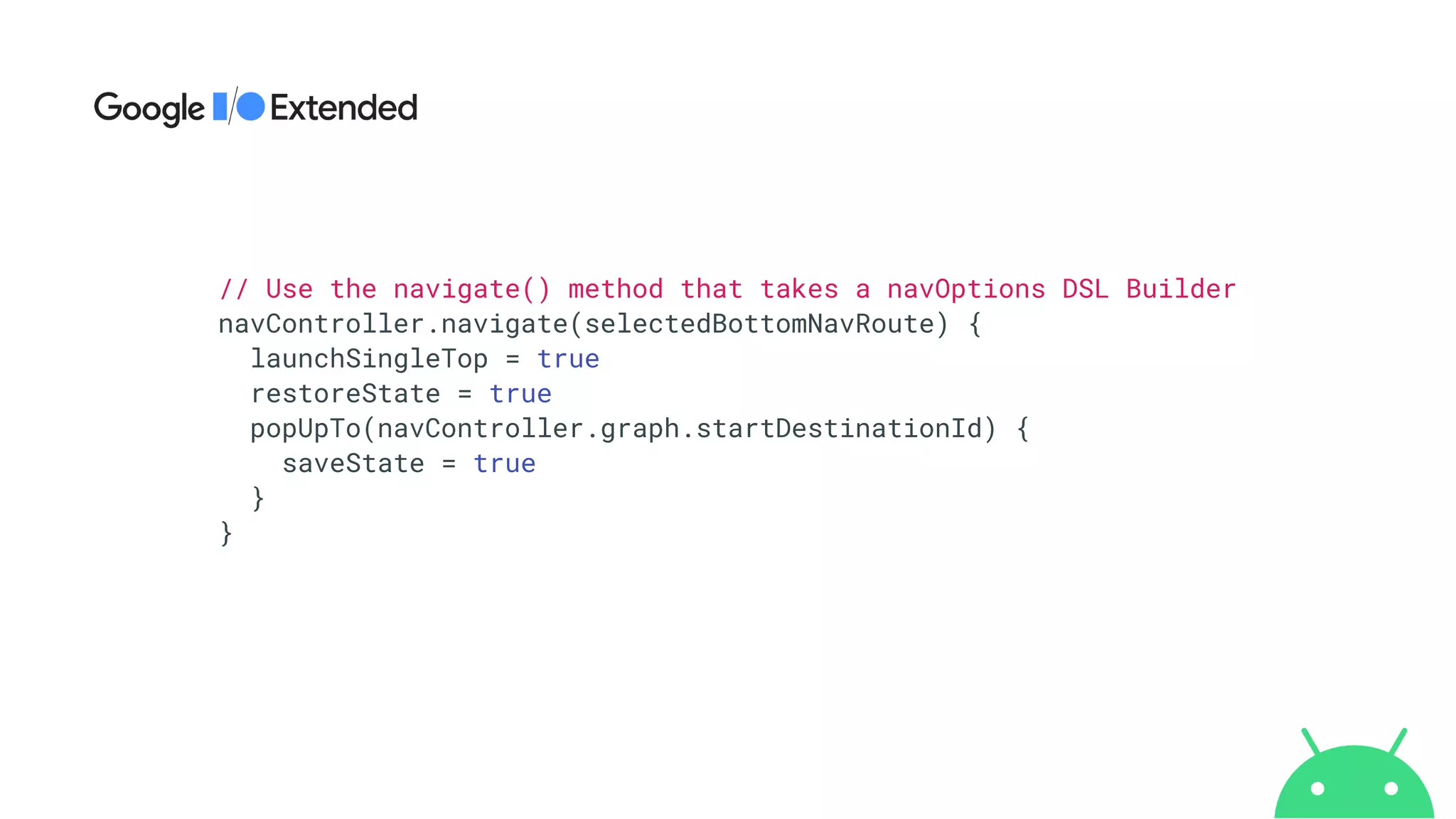 // Use the navigate() method that takes a navOptions DSL Builder


navController.navigate(selectedBottomNavRoute) {


launchSingleTop = true


restoreState = true


popUpTo(navController.graph.startDestinationId) {


saveState = true


}


}
 