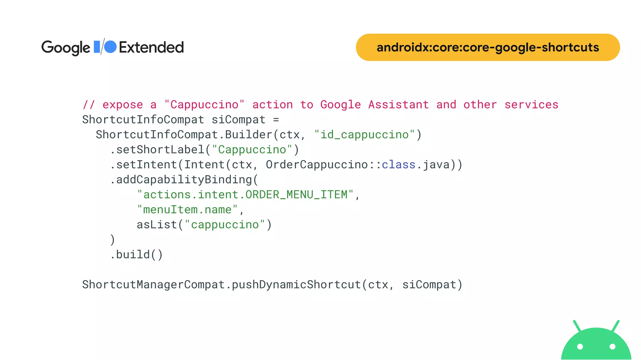 androidx:core:core-google-shortcuts
// expose a "Cappuccino" action to Google Assistant and other services


ShortcutInfoCompat siCompat =


ShortcutInfoCompat.Builder(ctx, "id_cappuccino")


.setShortLabel("Cappuccino")


.setIntent(Intent(ctx, OrderCappuccino::class.java))


.addCapabilityBinding(


"actions.intent.ORDER_MENU_ITEM",


"menuItem.name",


asList("cappuccino")


)


.build()


ShortcutManagerCompat.pushDynamicShortcut(ctx, siCompat)
 
