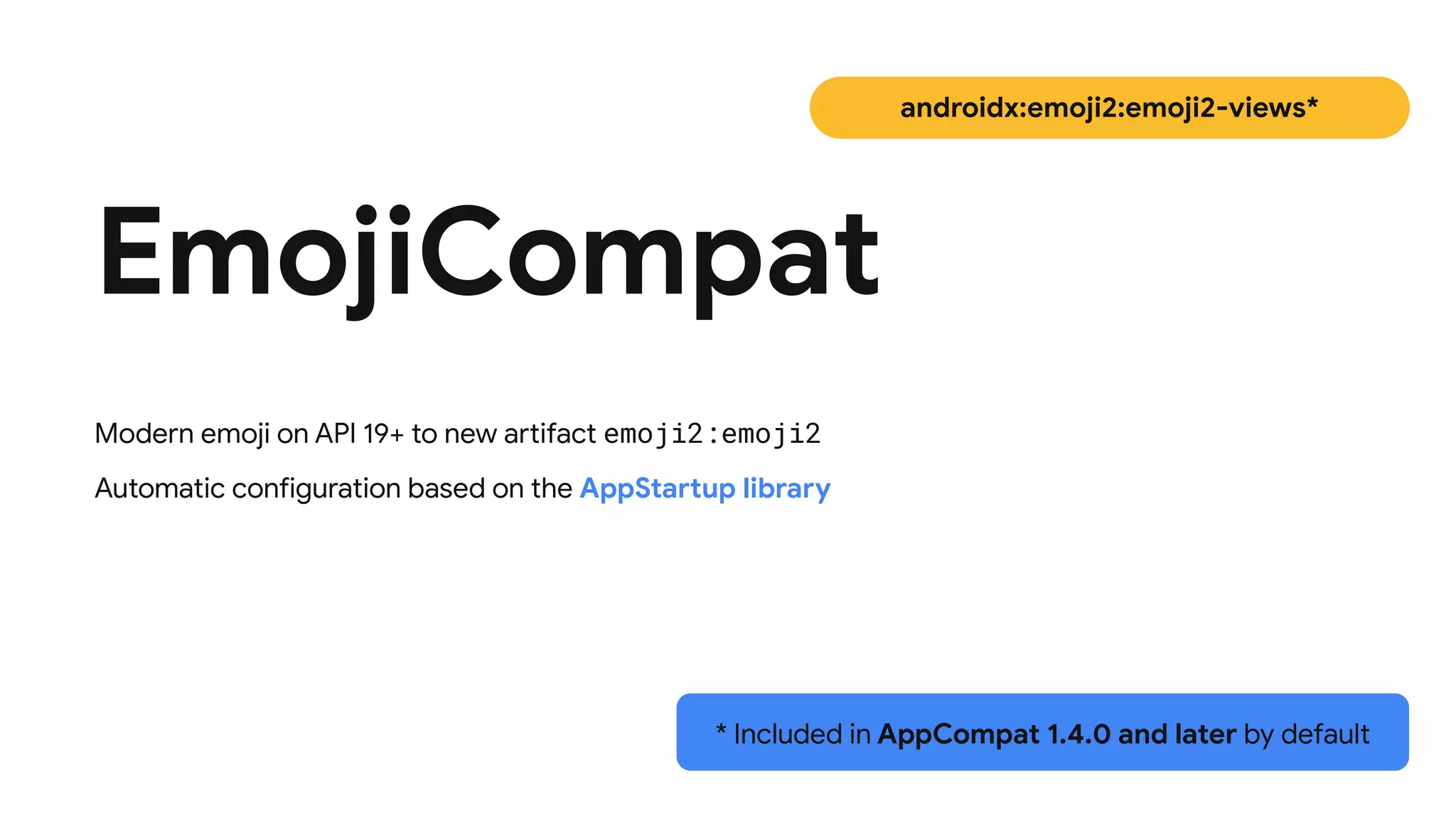 EmojiCompat
androidx:emoji2:emoji2-views*
Modern emoji on API 19+ to new artifact emoji2:emoji2


Automatic configuration based on the AppStartup library
* Included in AppCompat 1.4.0 and later by default
 