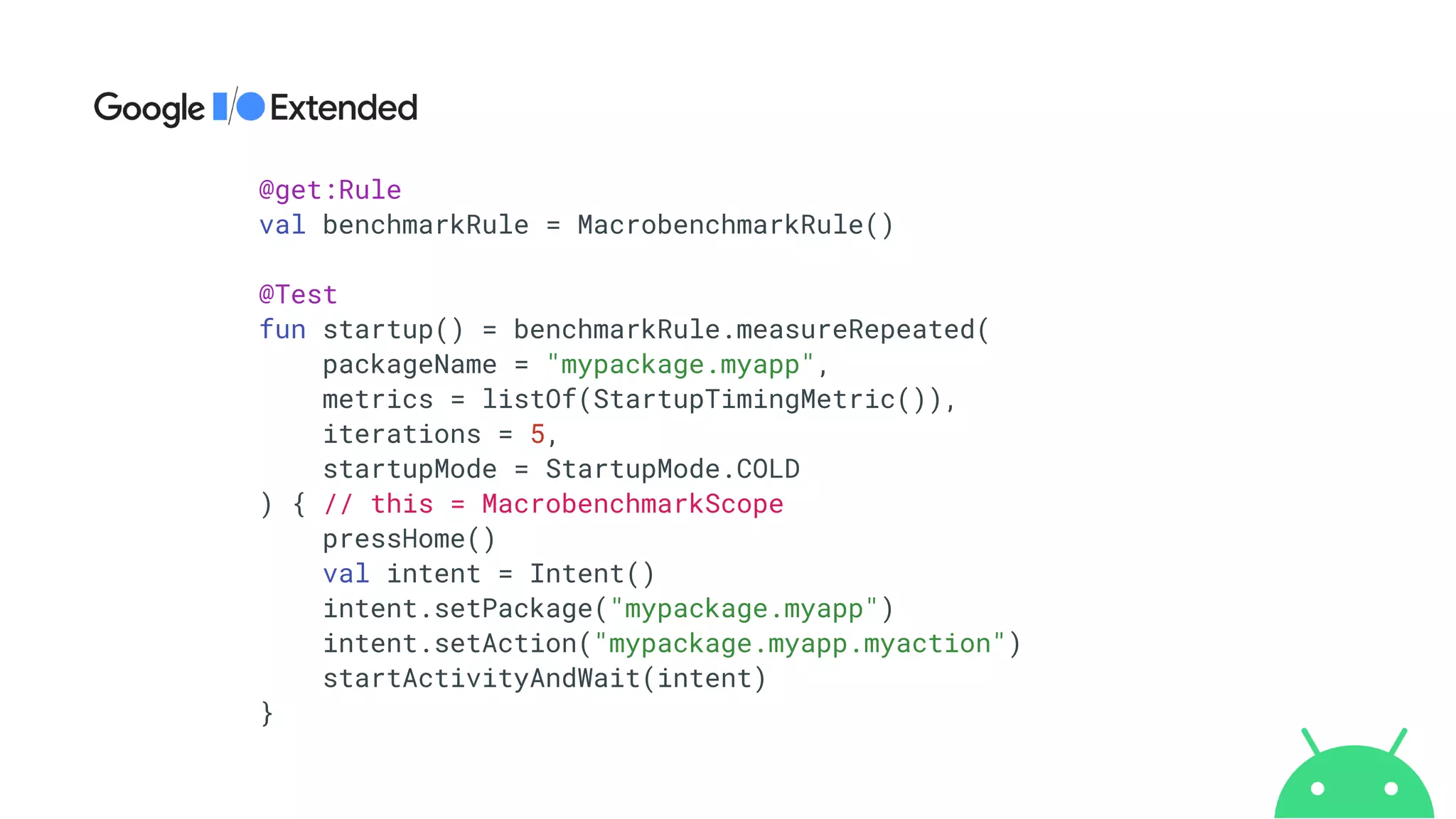@get:Rule


val benchmarkRule = MacrobenchmarkRule()


@Test


fun startup() = benchmarkRule.measureRepeated(


packageName = "mypackage.myapp",


metrics = listOf(StartupTimingMetric()),


iterations = 5,


startupMode = StartupMode.COLD


) { // this = MacrobenchmarkScope


pressHome()


val intent = Intent()


intent.setPackage("mypackage.myapp")


intent.setAction("mypackage.myapp.myaction")


startActivityAndWait(intent)


}
 