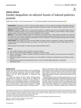 SPECIAL ARTICLE
Gender inequalities on editorial boards of indexed pediatrics
journals
Adolfo Alonso-Arroyo1,2
, Javier González de Dios3,4,5
, Joan Aleixandre-Agulló6
and Rafael Aleixandre-Benavent 2,7
BACKGROUND: The presence of women in decision-making positions, such as on editorial committees of biomedical journals, is
not the same as that of men. This paper analyzes the gender composition of editorial committees (EBMs) and editors-in-chief (ECs)
positions of pediatric journals.
METHODS: The gender of EBMs and ECs of 125 journals classiﬁed in the pediatrics area of the Journal Citation Report (JCR) was
analyzed. The following indicators were calculated: gender distribution of ECs and EBMs by journal, publisher, subject speciality,
country, quartile of the journal in JCR and country of afﬁliation of the members.
RESULTS: The total number of EBMs was 4242. The distribution by sex of the ECs was 19.44% women and 80.56% men, while that
of the EBMs were 33.05% women and 66.95% men. Twenty journals exhibited a greater representation of women than of men, and
in four there was parity. Journals with greater participation of women specialized in nursing and physical therapy and were related
to nutrition (lactation and breastfeeding).
CONCLUSIONS: Only one-ﬁfth of ECs and one-third of EBMs are females. Women’s participation is higher in journals related to
nursing, physical and occupational therapy, and nutrition. The United States has the highest number of EBMs, followed by the
European Union.
Pediatric Research (2021) 90:300–314; https://doi.org/10.1038/s41390-020-01286-5
IMPACT:
● Only one-ﬁfth of Editors-in-chief in pediatrics journals are female.
● Only one-third of Editorial Board Members in pediatrics journals are female.
● Women’s participation is higher in editorials committees in pediatrics journals related to nursing, physical and occupational
therapy, and nutrition.
● Medical and pediatric associations and societies must work together to eliminate the disparities that exist between women
and men.
● Achieving gender equity and empowering all women is one of the World Health Organization’s Sustainable
Development Goals.
INTRODUCTION
Gender parity has a fundamental inﬂuence on the prosperity of
society, since women account for half of the world’s available
talent, and only their participation allows for growth, competi-
tiveness, and the future preparation of economies and
enterprises.1
In recent years, progress has been made in achieving greater
representation of women at various levels, as reﬂected, for
example, in the percentages of women in senior positions in
academic centers, professional associations, and medical societies.
Women have also increased their presence as principal investiga-
tors in funded projects, as well as guest speakers at scientiﬁc
conferences and on the editorial boards of scientiﬁc journals.1–5
Women’s participation in higher education has increased in recent
decades and in many countries of the world, even exceeds that of
men2
. However, the percentage of women promoted to leader-
ship positions remains low, and as they move up the academic
ladder, their presence decreases, a phenomenon referred to as the
“glass ceiling.”6–9
Achieving gender equity and empowering all women is one of
the World Health Organization’s Sustainable Development Goals.
Goal 5, entitled “Achieve gender equality and empower all women
and girls,” reports that women spend on average about three
times more hours per day than men on unpaid care and domestic
work, limiting their available time for paid work, education, and
leisure, and further reinforcing gender-based socioeconomic
Received: 2 October 2020 Accepted: 13 October 2020
Published online: 25 November 2020
1
Departamento de Historia de la Ciencia y Documentación, Universitat de València, Valencia, Spain; 2
UISYS, Unidad Mixta de Investigación, Universitat de València, Valencia,
Spain; 3
Departamento de Pediatría, Universidad Miguel Hernández, Alicante, Spain; 4
Servicio de Pediatría, Hospital General Universitario de Alicante, Alicante, Spain; 5
ISABIAL-
Instituto de Investigación Sanitaria y Biomédica de Alicante, Alicante, Spain; 6
Universitat de València, Valencia, Spain and 7
Instituto de Gestión de la Innovación y del
Conocimiento-Ingenio (CSIC-Universitat Politècnica de València), Valencia, Spain
Correspondence: Rafael Aleixandre-Benavent (rafael.aleixandre@uv.es)
These authors contributed equally: Adolfo Alonso-Arroyo, Javier González de Dios, Joan Aleixandre-Agulló, Rafael Aleixandre-Benavent.
www.nature.com/pr
© International Pediatric Research Foundation, Inc 2020
1234567890();,:
 