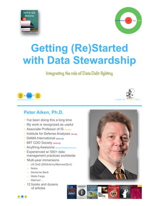 Getting (Re)Started
with Data Stewardship
© Copyright 2021 by Peter Aiken Slide # 1
paiken@plusanythingawesome.com+1.804.382.5957 Peter Aiken, PhD
Integrating the role of Data Debt fighting
Peter Aiken, Ph.D.
• I've been doing this a long time
• My work is recognized as useful
• Associate Professor of IS (vcu.edu)
• Institute for Defense Analyses (ida.org)
• DAMA International (dama.org)
• MIT CDO Society (iscdo.org)
• Anything Awesome (plusanythingawesome.com)
• Experienced w/ 500+ data
management practices worldwide
• Multi-year immersions
– US DoD (DISA/Army/Marines/DLA)
– Nokia
– Deutsche Bank
– Wells Fargo
– Walmart …
• 12 books and dozens
of articles
© Copyright 2021 by Peter Aiken Slide # 2
https://plusanythingawesome.com
+
• DAMA International President 2009-2013/2018/2020
• DAMA International Achievement Award 2001
(with Dr. E. F. "Ted" Codd
• DAMA International Community Award 2005
 