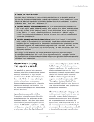 11
Purpose: Built to flourish
Measurement: Staying
true to promises made
Our news feeds are peppered with examples of
businesses falling short of their grandiose promises.
It’s easy to put something on paper but takes
considerably more effort to authentically live out
those words. Whether it’s a brand upholding its
promises to its customers or an enterprise
demonstrating its purpose across the value chain,
organizations can benefit from promoting KPIs
that ensure they are living out their purpose across
three key dimensions:
Ingraining measurement in policies:
Organizations can establish measurable policies
across the enterprise that bolster their purpose
through key practices. Take United States–based
investment management company BlackRock, for
instance. BlackRock CEO Larry Fink once notably
said that purpose and profits are closely linked and,
as such, require policies that align fundamental
business decisions with purpose.7
In line with this,
BlackRock requests “robust” disclosures from
companies regarding how they are adhering to the
industry-specific guidelines provided by the
Sustainability Accounting Standards Board (SASB).8
For those who fall short in these disclosures,
BlackRock will “increasingly conclude that
companies are not adequately managing risk.”9
Following these standards, BlackRock “voted
against or withheld votes from 4,800 directors at
2,700 different companies” where there was a lack
of sustainability disclosures.10
KPIs for teams: To truly live out a purpose, the
workforce needs to live and breathe its values and
mission. For instance, Alaska Airlines employs
annual engagement surveys to better understand
how its employees perceive the company and
engage in living out its purpose.11
In 2020, its goal
is to ensure engagement scores are 80% or higher
across company divisions. Organizations can build
on this method by reporting to boards how these
ELEVATING THE SOCIAL ENTERPRISE
Countless brands have existed for decades—and financially flourished as well—even without a
purpose that ties directly to societal good. However, two global trends suggest organizations can do
better than “well” by ensuring their enterprise purpose and ensuing CSR initiatives are focused on
making the world a better place. These trends are:
•	 The world is shifting to the social enterprise: The social enterprise’s mission combines profit
with societal impact. We see businesses trending in this direction as CEOs most often cite “impact
on society, including income inequality, diversity, and the environment” as their most important
success measure.4
It’s not just CEOs either—millennials and Generation Z are most likely to
support companies that share their values and walk away from those that don’t hold themselves
accountable to these values.5
•	 The world is looking to businesses for solutions: According to the Edelman Trust Barometer,
which surveyed 34,000 individuals in 28 global markets, people see businesses as the most
competent group to solve global issues, even more so than nonprofits and governments.6
Notably,
respondents suggested that stakeholders including communities, consumers, and talent are
most important to an organization’s long-term success (only 13% noted shareholders as the most
important stakeholder).
Increasingly, “brand” represents how people perceive the organization, and consumers are
gravitating toward enterprises that support socially important endeavors. Keeping this in mind,
organizations should infuse a societal dimension to purpose throughout the enterprise to effectively
answer the call of stakeholders.
 