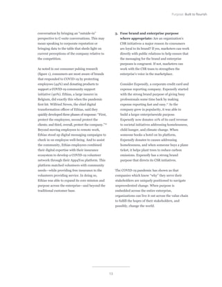 13
Purpose: Built to flourish
conversation by bringing an “outside-in”
perspective to C-suite conversations. This may
mean speaking to corporate reputation or
bringing data to the table that sheds light on
current perceptions of the company relative to
the competition.
As noted in our consumer pulsing research
(figure 1), consumers are most aware of brands
that responded to COVID-19 by protecting
employees (44%) and donating products to
support a COVID-19 community support
initiative (40%). Ethias, a large insurer in
Belgium, did exactly this when the pandemic
first hit. Wilfried Neven, the chief digital
transformation officer of Ethias, said they
quickly developed three phases of response: “First,
protect the employees; second protect the
clients; and third, overall, protect the company.”16
Beyond moving employees to remote work,
Ethias stood up digital messaging campaigns to
check in on employee well-being. And to assist
the community, Ethias employees combined
their digital expertise with their insurance
ecosystem to develop a COVID-19 volunteer
network through their App4You platform. This
platform matched volunteers with community
needs—while providing free insurance to the
volunteers providing service. In doing so,
Ethias was able to expand its core mission and
purpose across the enterprise—and beyond the
traditional customer base.
3.	 Fuse brand and enterprise purpose
where appropriate: Are an organization’s
CSR initiatives a major reason its consumers
are loyal to its brand? If yes, marketers can work
directly with public relations to help ensure that
the messaging for the brand and enterprise
purposes is congruent. If not, marketers can
work with the CSR team to strengthen the
enterprise’s voice in the marketplace.
Consider Expensify, a corporate credit card and
expense reporting company. Expensify started
with the strong brand purpose of giving busy
professionals some time back by making
expense reporting fast and easy.17
As the
company grew in popularity, it was able to
build a larger enterprisewide purpose.
Expensify now donates 10% of its card revenue
to societal initiatives addressing homelessness,
child hunger, and climate change. When
someone books a hotel on its platform,
Expensify donates to causes addressing
homelessness, and when someone buys a plane
ticket, it helps plant trees to reduce carbon
emissions. Expensify has a strong brand
purpose that directs its CSR initiatives.
The COVID-19 pandemic has shown us that
companies which know “why” they serve their
stakeholders are uniquely positioned to navigate
unprecedented change. When purpose is
embedded across the entire enterprise,
organizations can live it out across the value chain
to fulfill the hopes of their stakeholders, and
possibly, change the world.
 