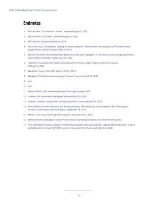14
2021 Global Marketing Trends: Find your focus
1.	 Ella’s Kitchen, “Our mission + values,” accessed August 6, 2020.
2.	 Ella’s Kitchen “Our dream,” accessed August 6, 2020.
3.	 Ella’s Kitchen, The good stuff we do, 2019.
4.	 Erica Volini et al., Introduction: Leading the social enterprise—Reinvent with a human focus: 2019 Global Human
Capital Trends, Deloitte Insights, April 11, 2019.
5.	 Michele Parmelee, The Deloitte Global Millennial Survey 2020: Highlights—In the midst of crisis, younger generations
show resilience, Deloitte Insights, June 25, 2020.
6.	 “Edelman Trust Barometer 2020,” presented at the Points of Light: Corporate Services Council,
February 5, 2020.
7.	 BlackRock, “Larry Fink’s 2019 letter to CEOs,” 2019.
8.	 BlackRock, “A fundamental reshaping of finance,” accessed April 29, 2020.
9.	 Ibid.
10.	 Ibid.
11.	 Alaska Airlines, 2016 sustainability report: Focusing on people, 2016.
12.	 Unilever, Our sustainable living report, accessed April 29, 2020.
13.	 Unilever, “Unilever, purpose-led brands outperform,” accessed April 29, 2020.
14.	 Diana O’Brien, Jennifer Veenstra, and Timothy Murphy, The making of a more confident CMO: Three ways to
increase C-suite impact, Deloitte Insights, September 18, 2019.
15.	 Marvin, “Our story: Advancing with purpose,” accessed June 2, 2020.
16.	 Wilfried Neven (chief digital transformation officer, marketing function), interview with the author.
17.	 First reported by Amanda Gregory, “Three great examples of brand purpose,” Catalyst Marketing, April 16, 2019
and elaborated on Expensify’s “Who we are: How we got here,” accessed March 26, 2020.
Endnotes
 