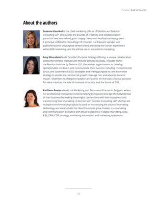 15
Purpose: Built to flourish
Suzanne Kounkel is the chief marketing officer of Deloitte and Deloitte
Consulting LLP. She pushes the bounds of creativity and collaboration in
pursuit of two intertwined goals: happy clients and healthy business growth.
A principal in Deloitte Consulting LLP, Kounkel is a frequent speaker and
published author on purpose-driven brand, elevating the human experience
within B2B marketing, and the ethical use of data within marketing.
Amy Silverstein leads Deloitte’s Purpose Strategy offering, a unique collaboration
across the Monitor Institute and Monitor Deloitte Strategy. A leader within
the Monitor Institute by Deloitte LLP, she advises organizations to develop,
operationalize, measure, and communicate their purpose including Environmental,
Social, and Governance (ESG) strategies and linking purpose to core enterprise
strategy to accelerate commercial growth, manage risk, and advance societal
impact. Silverstein is a frequent speaker and author on the topic of social purpose
for value creation, the role of business in society, and the future of CSR.
Kathleen Peeters leads the Marketing and Commerce Practice in Belgium, where
her professional motivation involves helping companies leverage the full potential
of their business by making meaningful connections with their customers and
transforming their marketing. A director with Deloitte Consulting LLP, she has led
multiple transformation projects focused on maximizing the value of marketing
technology and data to help the clients’ business grow. Peeters is a marketing
and communication executive with broad experience in digital marketing, Data
& BI, CRM, CDP, strategy, marketing automation and marketing operations.
About the authors
 