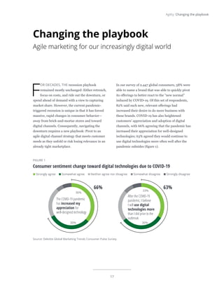 17
Agility: Changing the playbook
F
OR DECADES, THE recession playbook
remained mostly unchanged: Either retrench,
focus on costs, and ride out the downturn, or
spend ahead of demand with a view to capturing
market share. However, the current pandemic-
triggered recession is unique in that it has forced
massive, rapid changes in consumer behavior—
away from brick-and-mortar stores and toward
digital channels. Consequently, navigating the
downturn requires a new playbook: Pivot to an
agile digital channel strategy that meets customer
needs as they unfold or risk losing relevance in an
already tight marketplace.
In our survey of 2,447 global consumers, 58% were
able to name a brand that was able to quickly pivot
its offerings to better react to the “new normal”
induced by COVID-19. Of this set of respondents,
82% said such new, relevant offerings had
increased their desire to do more business with
these brands. COVID-19 has also heightened
customers’ appreciation and adoption of digital
channels, with 66% agreeing that the pandemic has
increased their appreciation for well-designed
technologies; 63% agreed they would continue to
use digital technologies more often well after the
pandemic subsides (figure 1).
Changing the playbook
Agile marketing for our increasingly digital world
FIGURE 1
Consumer sentiment change toward digital technologies due to COVID-19
Strongly agree Somewhat agree Neither agree nor disagree Somewhat disagree Strongly disagree
Source: Deloitte Global Marketing Trends Consumer Pulse Survey.
Deloitte Insights | deloitte.com/insights
The COVID-19 pandemic
has increased my
appreciation for
well-designed technology
36%
30%
66%
After the COVID-19
pandemic, I believe
I will use digital
technologies more
than I did prior to the
outbreak
30%
33%
63%
 
