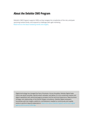 Deloitte’s CMO Program supports CMOs as they navigate the complexities of the role, anticipate
upcoming market trends, and respond to challenges with agile marketing.
Read more on the latest marketing trends and insights.
About the Deloitte CMO Program
Digital technology has changed the face of business. Across the globe, Deloitte Digital helps
clients see what’s possible, identify what’s valuable, and deliver on it by combining creative and
digital capabilities with advertising agency prowess and the technical experience, deep business
strategy, and relationships of the world’s largest consultancy. Deloitte Digital empowers
businesses with the insights, platforms, and behaviors needed to continuously and rapidly
evolve to perform beyond expectations. Read more about Deloitte Digital’s world-class digital
agency and its service offerings.
 
