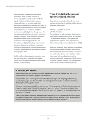 18
2021 Global Marketing Trends: Find your focus
Many marketers are aware that they should
possess the ability to swiftly navigate an
increasingly digital world (see sidebar, “Be the
signal, not the noise”). In another study we
conducted, where we surveyed 405 C-suite
executives, 41% said the top outcome they hoped to
achieve by implementing more digital technologies
and platforms was to react more quickly to
customer needs (the highest of all responses). For
marketing leadership, this represents a watershed
moment. Given the rapid changes in customer
engagement expectations, coupled with
customers’ increased appreciation of and
dependence on digital technology, it is now more
important than ever to accelerate—rather than
throttle—investments that empower organizations
to quickly respond with the most relevant customer
messaging and offers.
In this article, we lean on a mix of examples from
the field and primary research to help leaders
design their own organizational road map toward
relevant, agile marketing.
Three trends that help make
agile marketing a reality
Organizations can position themselves to meet
customer needs better by applying insights derived
from these three trends:
HAVING A CLEAR PICTURE
OF THE MARKET
The foundation for agile marketing often requires a
single, unified organizational view of the customer.
This necessitates designing a data system that
integrates once disparate, cross-organizational
datasets into a single customer data platform (CDP).
What does this entail? At the baseline, organizations
should develop or adopt a platform that connects
data from a variety of channels such as e-commerce
and social media; devices such as laptops, mobile
phones, and tablets; and platforms such as
customer relationship management (CRM) systems
to map out customer journeys. This can help them
create a more holistic customer experience.1
BE THE SIGNAL, NOT THE NOISE
In a market flooded with content, consumers are exposed to anything between 400 and 10,000
advertisements per day,each vying for their attention.2
Because of this, most content goes unnoticed and those charged with designing and deploying
advertising messages face the unenviable task of rising above the clutter. So, how can marketers
effectively break through the noise?
Relevance is what captures audience attention and their ensuing interest. Relevant content connects
a brand to what is top of the mind for consumers when they receive the content. At its core, it can
be as sophisticated as engaging in cultural moments when they happen or as simple as selling snow
tires when it’s snowing.
The art and science of delivering relevant content relies partly on the creative direction of marketers,
and largely on data-driven insights—understanding your customer, keeping track of what’s trending,
and having the real-time delivery capability to craft relevant customer messaging.
 