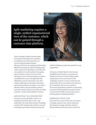 19
Agility: Changing the playbook
Take for example a global consumer goods
manufacturer that underwent an initiative
to establish its own CDP to provide more
relevant and personalized customer
offerings. Previously, the marketing database had a
difficult time keeping up with the changing needs
of the customer as it consisted of 1,700 tables that
were updated on a weekly cadence. By mapping
out the customer journey across the various
information sources, the manufacturer was able to
consolidate these sources into eight tables that
reflected key customer interactions across their
website, mobile apps, text messages, call centers,
and instore transactions. By doing so, it was able to
effectively deliver relevant marketing solutions
across the customer journey to more than 50 million
customers—as their needs unfolded in real time.3
ANTICIPATING THE CONVERSATION
To truly answer the call of the customer, an
organization should be able to sense—and
understand—the needs of the customer. Thankfully,
a holistic CDP combined with “predictive sensing”
technologies (powered by machine learning and
artificial intelligence) makes this possible for many
organizations.
For instance, Deloitte Digital’s social sensing
capabilities forecast where conversations are
headed over the next 72 hours, helping enable
organizations to scan conversations in the
marketplace, measure consumer sentiment, and
predict where those conversations may trend over
the coming days. This can be as specific as
measuring and predicting sentiment on advertising
messages or determining where people who have
recovered from COVID-19 may be most open to
donating plasma containing antibodies.4
EMBRACING SOCIAL CRM
Once they have a sense of where the conversation
is heading, marketers have myriad channels at
their disposal to engage with their audiences.
Beyond traditional channels such as email, print
Agile marketing requires a
single, unified organizational
view of the customer, which
can be gained through a
customer data platform.
 
