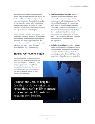 21
Agility: Changing the playbook
For example, China-based cosmetics company
Perfect Diary developed a virtual KOL, Xiao Wanzi,
to offer her followers advice on its products and
share tutorials on using them in the best way. Part
of what makes her so good at her job is that she
isn’t real!8
Perfect Diary developed the virtual
persona of Xiao Wanzi to interact with consumers
and help set trends in the marketplace.
Both Perfect Diary and Sany Heavy Industry are
examples of companies pioneering the use of social
media for large enterprise digital marketing and
commerce. For many companies based in the
western hemisphere, this trend is just beginning to
take form, with many refining their social
strategies within their Chinese markets.
Starting your journey to agile
For organizations to be able to implement
these tools and capabilities effectively and
make agile marketing a reality, the C-suite
needs to operate from a foundation of a
clear, enterprisewide vision. Based on our
research, here are three steps marketers
can take to create and execute on their
vision of agile marketing:
1.	 Lead through the customer. With CDPs
becoming more commonplace (and better
supported by major technology vendors),
marketers can be bold in their aspirations. This
starts with understanding the customer and
their needs—a position the CMO is uniquely
qualified to navigate (see our trend on Fusion to
learn more).9
Our research shows that CMOs
have a significant impact on customer
experience conversations within the C-suite
(81%). They can use this position of knowledge
to help map out a unified vision for
the organization.
2.	 Collaborate on channel strategy design.
When we asked members of the C-suite which
functional areas will be most critical over the
next year, digital technology and sales and
marketing were cited the most (68% and 63%,
respectively). Naturally, these two areas will be
It’s upon the CMO to help the
C-suite articulate a vision that
brings these tools to life to engage
with and respond to customer
needs as they develop.
 