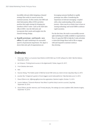 22
2021 Global Marketing Trends: Find your focus
1.	 Chitra Iyer, “What is a Customer Data Platform (CDP)? With top 10 CDP software for 2020,” MarTech Advisor,
November 4, 2019.
2.	 Jon Simpson, “Finding brand success in the digital world,” Forbes, August 25, 2017.
3.	 From Deloitte client work.
4.	 Ibid.
5.	 Ruonan Zheng, “The hidden power of WeChat Social CRM: what you need to know,” Jing Daily, May 22, 2019.
6.	 Jourdan Ma, “A beginner’s guide to China’s biggest social media platforms,” New Narrative, June 12, 2019.
7.	 Diana O’Brien et al., Diffusing agility across the organization, Deloitte Insights, October 15, 2019.
8.	 Lauren Hallanan, “Fictional influencer ‘Xiao Wanzi’ is perfect diary’s secret to success,” Jing Daily,
September 29, 2019.
9.	 Diana O’Brien, Jennifer Veenstra, and Timothy Murphy, The makings of a more confident CMO, Deloitte Insights,
September 18, 2019.
Endnotes
incredibly relevant while designing a channel
strategy that works in concert across the
customer journey. In this context, the CMO and
chief information officer (CIO) can better
position their agile strategy by bringing key
members of the C-suite—such as the chief sales
officer (CSO)—into the fold early and
incorporate their needs and insights into the
channel strategy design.
3.	 Rapidly prototype—and launch—new
offers. For agile marketing to be successful,
speed is of paramount importance. Yet, figure 2
shows that only 35% of organizations are
leveraging customer feedback to rapidly
prototype new offers. Considering the
importance of relevant messaging—coupled
with a clear understanding of the customer
journey—there may be no better time to lean on
sensing technology and social CRM to embrace
rapid execution.
For the first time, the tools to successfully execute
agile marketing are readily available to organizations.
Now, it’s upon the CMO to help the C-suite articulate
a vision that brings these tools to life to engage
with and respond to customer needs as
they develop.
 