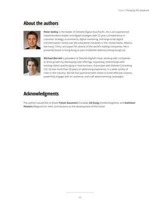 23
Agility: Changing the playbook
Acknowledgments
Peter Sedivy is the leader of Deloitte Digital Asia-Pacific. He is an experienced
implementation leader and digital strategist with 22 years of experience in
customer strategy, e-commerce, digital marketing, and large-scale digital
transformation. Sedivy has led substantial initiatives in the United States, Mexico,
Germany, China, and Japan for several of the world’s leading companies. He is
presently based in Hong Kong as part of Deloitte Advisory (Hong Kong) Ltd.
Michael Barrett is president at Deloitte Digital’s Heat, working with companies
to drive growth by developing new offerings, expanding relationships with
existing clients and bringing in new business. A principal with Deloitte Consulting
LLP, he has more than 20 years of advertising experience, in a wide variety of
roles in the industry. Barrett has partnered with clients to build effective creative,
powerfully engage with an audience, and craft award-winning campaigns.
About the authors
The authors would like to thank Yohan Gaumont (Canada), Ed Greig (United Kingdom), and Kathleen
Peeters (Belgium) for their contributions to the development of this trend.
 