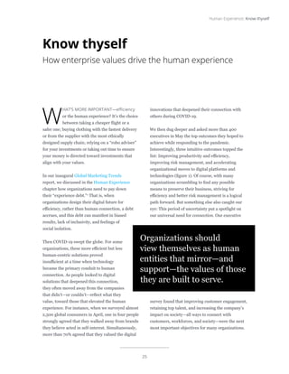 25
Human Experience: Know thyself
W
HAT’S MORE IMPORTANT—efficiency
or the human experience? It’s the choice
between taking a cheaper flight or a
safer one; buying clothing with the fastest delivery
or from the supplier with the most ethically
designed supply chain; relying on a “robo adviser”
for your investments or taking out time to ensure
your money is directed toward investments that
align with your values.
In our inaugural Global Marketing Trends
report, we discussed in the Human Experience
chapter how organizations need to pay down
their “experience debt.”1
That is, when
organizations design their digital future for
efficiency, rather than human connection, a debt
accrues, and this debt can manifest in biased
results, lack of inclusivity, and feelings of
social isolation.
Then COVID-19 swept the globe. For some
organizations, these more efficient but less
human-centric solutions proved
insufficient at a time when technology
became the primary conduit to human
connection. As people looked to digital
solutions that deepened this connection,
they often moved away from the companies
that didn’t—or couldn’t—reflect what they
value, toward those that elevated the human
experience. For instance, when we surveyed almost
2,500 global consumers in April, one in four people
strongly agreed that they walked away from brands
they believe acted in self-interest. Simultaneously,
more than 70% agreed that they valued the digital
innovations that deepened their connection with
others during COVID-19.
We then dug deeper and asked more than 400
executives in May the top outcomes they hoped to
achieve while responding to the pandemic.
Interestingly, three intuitive outcomes topped the
list: Improving productivity and efficiency,
improving risk management, and accelerating
organizational moves to digital platforms and
technologies (figure 1). Of course, with many
organizations scrambling to find any possible
means to preserve their business, striving for
efficiency and better risk management is a logical
path forward. But something else also caught our
eye: This period of uncertainty put a spotlight on
our universal need for connection. Our executive
survey found that improving customer engagement,
retaining top talent, and increasing the company’s
impact on society—all ways to connect with
customers, workforces, and society—were the next
most important objectives for many organizations.
Know thyself
How enterprise values drive the human experience
Organizations should
view themselves as human
entities that mirror—and
support—the values of those
they are built to serve.
 