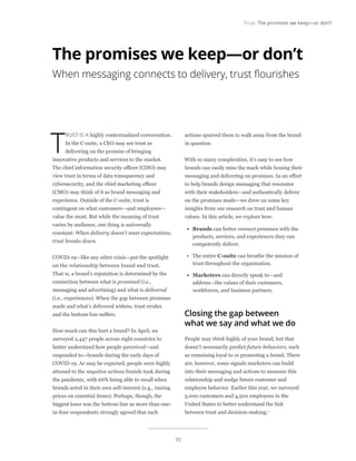 35
Trust: The promises we keep—or don’t
T
RUST IS A highly contextualized conversation.
In the C-suite, a CEO may see trust as
delivering on the promise of bringing
innovative products and services to the market.
The chief information security officer (CISO) may
view trust in terms of data transparency and
cybersecurity, and the chief marketing officer
(CMO) may think of it as brand messaging and
experience. Outside of the C-suite, trust is
contingent on what customers—and employees—
value the most. But while the meaning of trust
varies by audience, one thing is universally
constant: When delivery doesn’t meet expectations,
trust breaks down.
COVID-19—like any other crisis—put the spotlight
on the relationship between brand and trust.
That is, a brand’s reputation is determined by the
connection between what is promised (i.e.,
messaging and advertising) and what is delivered
(i.e., experiences). When the gap between promises
made and what’s delivered widens, trust erodes
and the bottom line suffers.
How much can this hurt a brand? In April, we
surveyed 2,447 people across eight countries to
better understand how people perceived—and
responded to—brands during the early days of
COVID-19. As may be expected, people were highly
attuned to the negative actions brands took during
the pandemic, with 66% being able to recall when
brands acted in their own self-interest (e.g., raising
prices on essential items). Perhaps, though, the
biggest loser was the bottom line as more than one-
in-four respondents strongly agreed that such
actions spurred them to walk away from the brand
in question.
With so many complexities, it’s easy to see how
brands can easily miss the mark while honing their
messaging and delivering on promises. In an effort
to help brands design messaging that resonates
with their stakeholders—and authentically deliver
on the promises made—we drew on some key
insights from our research on trust and human
values. In this article, we explore how:
•	 Brands can better connect promises with the
products, services, and experiences they can
competently deliver.
•	 The entire C-suite can breathe the mission of
trust throughout the organization.
•	 Marketers can directly speak to—and
address—the values of their customers,
workforces, and business partners.
Closing the gap between
what we say and what we do
People may think highly of your brand, but that
doesn’t necessarily predict future behaviors, such
as remaining loyal to or promoting a brand. There
are, however, some signals marketers can build
into their messaging and actions to measure this
relationship and nudge future customer and
employee behavior. Earlier this year, we surveyed
3,000 customers and 4,500 employees in the
United States to better understand the link
between trust and decision-making.1
The promises we keep—or don’t
When messaging connects to delivery, trust flourishes
 