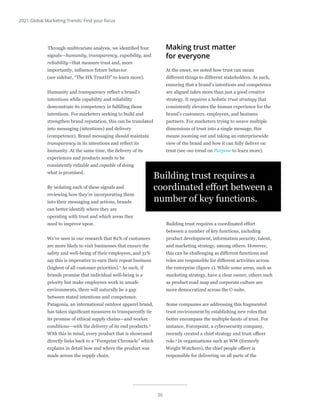 36
2021 Global Marketing Trends: Find your focus
Through multivariate analysis, we identified four
signals—humanity, transparency, capability, and
reliability—that measure trust and, more
importantly, influence future behavior
(see sidebar, “The HX TrustID” to learn more).
Humanity and transparency reflect a brand’s
intentions while capability and reliability
demonstrate its competency in fulfilling those
intentions. For marketers seeking to build and
strengthen brand reputation, this can be translated
into messaging (intentions) and delivery
(competence). Brand messaging should maintain
transparency in its intentions and reflect its
humanity. At the same time, the delivery of its
experiences and products needs to be
consistently reliable and capable of doing
what is promised.
By isolating each of these signals and
reviewing how they’re incorporating them
into their messaging and actions, brands
can better identify where they are
operating with trust and which areas they
need to improve upon.
We’ve seen in our research that 82% of customers
are more likely to visit businesses that ensure the
safety and well-being of their employees, and 31%
say this is imperative to earn their repeat business
(highest of all customer priorities).2
As such, if
brands promise that individual well-being is a
priority but make employees work in unsafe
environments, there will naturally be a gap
between stated intentions and competence.
Patagonia, an international outdoor apparel brand,
has taken significant measures to transparently tie
its promise of ethical supply chains—and worker
conditions—with the delivery of its end products.3
With this in mind, every product that is showcased
directly links back to a “Footprint Chronicle” which
explains in detail how and where the product was
made across the supply chain.
Making trust matter
for everyone
At the onset, we noted how trust can mean
different things to different stakeholders. As such,
ensuring that a brand’s intentions and competence
are aligned takes more than just a good creative
strategy. It requires a holistic trust strategy that
consistently elevates the human experience for the
brand’s customers, employees, and business
partners. For marketers trying to weave multiple
dimensions of trust into a single message, this
means zooming out and taking an enterprisewide
view of the brand and how it can fully deliver on
trust (see our trend on Purpose to learn more).
Building trust requires a coordinated effort
between a number of key functions, including
product development, information security, talent,
and marketing strategy, among others. However,
this can be challenging as different functions and
roles are responsible for different activities across
the enterprise (figure 1). While some areas, such as
marketing strategy, have a clear owner, others such
as product road map and corporate culture are
more democratized across the C-suite.
Some companies are addressing this fragmented
trust environment by establishing new roles that
better encompass the multiple facets of trust. For
instance, Forcepoint, a cybersecurity company,
recently created a chief strategy and trust officer
role.4
In organizations such as WW (formerly
Weight Watchers), the chief people officer is
responsible for delivering on all parts of the
Building trust requires a
coordinated effort between a
number of key functions.
 
