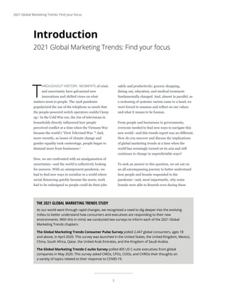 2
2021 Global Marketing Trends: Find your focus
T
HROUGHOUT HISTORY, MOMENTS of crisis
and uncertainty have galvanized new
innovations and shifted views on what
matters most to people. The 1918 pandemic
popularized the use of the telephone so much that
the people-powered switch operators couldn’t keep
up.1
In the Cold War era, the rise of televisions in
households directly influenced how people
perceived conflict at a time when the Vietnam War
became the world’s “First Televised War.”2
And,
more recently, as issues of climate change and
gender equality took centerstage, people began to
demand more from businesses.3
Now, we are confronted with an amalgamation of
uncertainty—and the world is collectively looking
for answers. With an omnipresent pandemic, we
had to find new ways to socialize in a world where
social distancing quickly became the norm; work
had to be redesigned so people could do their jobs
safely and productively; grocery shopping,
dining out, education, and medical treatment
fundamentally changed. And, almost in parallel, as
a reckoning of systemic racism came to a head, we
were forced to reassess and reflect on our values
and what it means to be human.
From people and businesses to governments,
everyone needed to find new ways to navigate this
new world—and this trends report was no different.
How do you uncover and discuss the implications
of global marketing trends at a time when the
world has seemingly turned on its axis and still
continues to change in unpredictable ways?
To seek an answer to this question, we set out on
an all-encompassing journey to better understand
how people and brands responded to the
pandemic—and, most importantly, why some
brands were able to flourish even during these
Introduction
2021 Global Marketing Trends: Find your focus
THE 2021 GLOBAL MARKETING TRENDS STUDY
As our world went through rapid changes, we recognized a need to dig deeper into the evolving
milieu to better understand how consumers and executives are responding to their new
environments. With this in mind, we conducted two surveys to inform each of the 2021 Global
Marketing Trends chapters.
The Global Marketing Trends Consumer Pulse Survey polled 2,447 global consumers, ages 18
and above, in April 2020. This survey was launched in the United States, the United Kingdom, Mexico,
China, South Africa, Qatar, the United Arab Emirates, and the Kingdom of Saudi Arabia.
The Global Marketing Trends C-suite Survey polled 405 US C-suite executives from global
companies in May 2020. This survey asked CMOs, CFOs, COOs, and CHROs their thoughts on
a variety of topics related to their response to COVID-19.
 