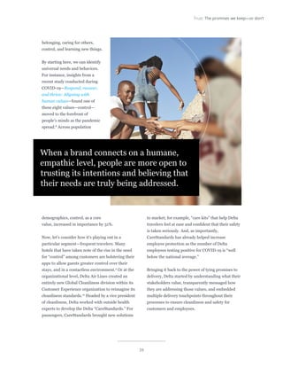 39
Trust: The promises we keep—or don’t
belonging, caring for others,
control, and learning new things.
By starting here, we can identify
universal needs and behaviors.
For instance, insights from a
recent study conducted during
COVID-19—Respond, recover,
and thrive: Aligning with
human values—found one of
these eight values—control—
moved to the forefront of
people’s minds as the pandemic
spread.8
Across population
demographics, control, as a core
value, increased in importance by 31%.
Now, let’s consider how it’s playing out in a
particular segment—frequent travelers. Many
hotels that have taken note of the rise in the need
for “control” among customers are bolstering their
apps to allow guests greater control over their
stays, and in a contactless environment.9
Or at the
organizational level, Delta Air Lines created an
entirely new Global Cleanliness division within its
Customer Experience organization to reimagine its
cleanliness standards.10
Headed by a vice president
of cleanliness, Delta worked with outside health
experts to develop the Delta “CareStandards.” For
passengers, CareStandards brought new solutions
to market; for example, “care kits” that help Delta
travelers feel at ease and confident that their safety
is taken seriously. And, as importantly,
CareStandards has already helped increase
employee protection as the number of Delta
employees testing positive for COVID-19 is “well
below the national average.”
Bringing it back to the power of tying promises to
delivery, Delta started by understanding what their
stakeholders value, transparently messaged how
they are addressing those values, and embedded
multiple delivery touchpoints throughout their
processes to ensure cleanliness and safety for
customers and employees.
When a brand connects on a humane,
empathic level, people are more open to
trusting its intentions and believing that
their needs are truly being addressed.
 