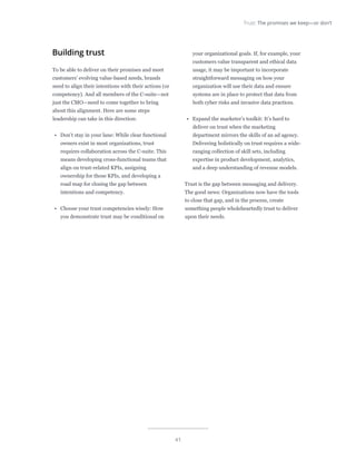 41
Trust: The promises we keep—or don’t
Building trust
To be able to deliver on their promises and meet
customers’ evolving value-based needs, brands
need to align their intentions with their actions (or
competency). And all members of the C-suite—not
just the CMO—need to come together to bring
about this alignment. Here are some steps
leadership can take in this direction:
•	 Don’t stay in your lane: While clear functional
owners exist in most organizations, trust
requires collaboration across the C-suite. This
means developing cross-functional teams that
align on trust-related KPIs, assigning
ownership for those KPIs, and developing a
road map for closing the gap between
intentions and competency.
•	 Choose your trust competencies wisely: How
you demonstrate trust may be conditional on
your organizational goals. If, for example, your
customers value transparent and ethical data
usage, it may be important to incorporate
straightforward messaging on how your
organization will use their data and ensure
systems are in place to protect that data from
both cyber risks and invasive data practices.
•	 Expand the marketer’s toolkit: It’s hard to
deliver on trust when the marketing
department mirrors the skills of an ad agency.
Delivering holistically on trust requires a wide-
ranging collection of skill sets, including
expertise in product development, analytics,
and a deep understanding of revenue models.
Trust is the gap between messaging and delivery.
The good news: Organizations now have the tools
to close that gap, and in the process, create
something people wholeheartedly trust to deliver
upon their needs.
 