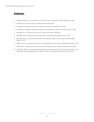 42
2021 Global Marketing Trends: Find your focus
1.	 Ashley Reichheld et al., “A new measure of trust for consumer industries,” Deloitte Digital, July 6, 2020.
2.	 Deloitte HX in Uncertainty Survey, 16,000 respondents, May 2020.
3.	 Patagonia, “Everything we make has an impact on the planet,” accessed June 29, 2020.
4.	 Sarah Sybert, “Forcepoint names Myrna Soto as chief strategy, trust officer,” Executive Gov, June 1, 2020.
5.	 Reichheld et al., “A new measure of trust for consumer industries,” May 2020.
6.	 WW, “WW names Kim Seymour chief people officer,” press release, PR Newswire, April 1, 2019.
7.	 Amelia Dunlop et al., “The human experience: Quantifying the value of human values,” Deloitte Digital,
August 7, 2019.
8.	 Maggie Gross et al., “Respond, Recover, & Thrive: Aligning with Human Values,” Deloitte Digital, May 21, 2020.
9.	 Bryan Wroten, “Industry looks at contactless tech to build guest trust,” Hotel News Network, May 13, 2020.
10.	 Dan Booth, “Delta Air Lines new Global Cleanliness division focused on innovation,” Business Traveler, June 12,
2020; Delta, “Delta engages Mayo Clinic experts to advise on making travel even safer,” June 30, 2020.
42
Endnotes
 