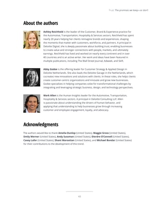 43
Trust: The promises we keep—or don’t
Ashley Reichheld is the leader of the Customer, Brand & Experience practice for
the Automotive, Transportation, Hospitality & Services sectors. Reichheld has spent
nearly 20 years helping her clients reimagine brands and experiences, shaping
the moments that matter with customers, workforce, and partners. A principal in
Deloitte Digital, she is deeply passionate about building trust, enabling businesses
to create value and stronger connections with people, markets, and ultimately
earnings. Reichheld has lived and worked on nearly every continent and in over
40 countries and is an active writer. Her work and ideas have been featured in
multiple publications, including The Wall Street Journal, Adweek, and Skift.
Abby Godee is the offering leader for Customer Strategy & Applied Design in
Deloitte Netherlands. She also leads the Deloitte Garage in the Netherlands, which
cocreates new innovations and solutions with clients. In these roles, she helps clients
create customer-centric organizations and innovate and grow new businesses.
Godee specializes in helping companies solve for transformational challenges by
integrating and leveraging strategic business, design, and technology perspectives.
Mark Allen is the Human Insights leader for the Automotive, Transportation,
Hospitality & Services sectors. A principal in Deloitte Consulting LLP, Allen
is passionate about understanding the drivers of human behavior, and
applying that understanding to help businesses grow through increasing
customer and employee engagement, loyalty, and advocacy.
About the authors
The authors would like to thank Amelia Dunlop (United States), Maggie Gross (United States),
Emily Werner (United States), Andy Sussman (United States), Dierdre O’Connell (United States),
Casey Lafer (United States), Shant Marootian (United States), and Michael Bondar (United States)
for their contributions to the development of this trend.
Acknowledgments
 