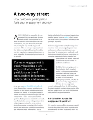 45
Participation: A two-way street
A
S BRANDS RUSH to respond to the ever-
changing COVID-19 landscape, pivoting
business models has become the norm.
While the potential directions a brand can take
are numerous, one path stands out among the
rest: pivoting the way brands engage with
customers. When we surveyed 405 executives in
May of this year, 64% said they transformed the
way their organization engages with customers to
better respond to the pandemic (most selected of
all options).
A year ago, our 2020 Global Marketing Trends
report discussed how customer participation is
changing the way brands craft their engagement
strategies (see sidebar, “What is participation?”).
Notably, how deeply a customer engages with and
participates in a brand can vary across a wide
spectrum. Participation can manifest in low-touch,
low-effort activities such as writing online reviews
and posting about a brand on social media, to
deeper forms such as cocreating with a brand to
develop new products or produce original content
(e.g., uploading videos and blogging). And as
digital technologies bring people and brands closer
together (see our trend on Agility to learn more),
the deeper, higher-effort forms of participation are
gaining in popularity.
Customer engagement is quickly becoming a two-
way street where customers participate as brand
ambassadors, influencers, collaborators, and
innovators.1 As such, marketers can benefit—and
differentiate themselves from the competition—by
crafting an engagement strategy that leans into
participation at its deepest levels and
maximizes its mutual benefits for
customers and brands.
In light of these emerging trends, we
launched an in-depth study that
polled 7,506 consumers across four
countries—the United States, the
United Kingdom, Brazil, and China—
to better understand who is
participating in brands, why they do
it, and where they engage the most.
We then drew on our primary
research and examples from the field to explore
how participation is coming to life across the globe
and how marketers can lean into it while building
their customer engagement strategy.
Participation across the
engagement spectrum
We wanted to understand how people participated
over the past year across a variety of engagement
activities, from the lower to the higher end of the
A two-way street
How customer participation
fuels your engagement strategy
Customer engagement is
quickly becoming a two-
way street where customers
participate as brand
ambassadors, influencers,
collaborators, and innovators.
 